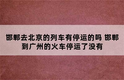 邯郸去北京的列车有停运的吗 邯郸到广州的火车停运了没有